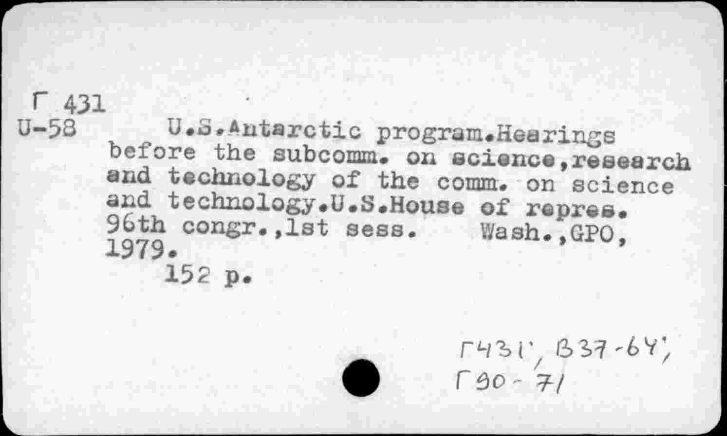 ﻿F 431	•
U-58	U.S,Antarctic program.Hea rings
before the subcomm. on science,research and technology of the comm, on science and technology.U.S.House of repres.
consr.,1st sess. Wash.,GPO, 1979«
152 p.
r 50 ' 7/